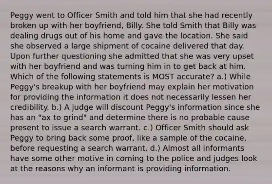 Peggy went to Officer Smith and told him that she had recently broken up with her boyfriend, Billy. She told Smith that Billy was dealing drugs out of his home and gave the location. She said she observed a large shipment of cocaine delivered that day. Upon further questioning she admitted that she was very upset with her boyfriend and was turning him in to get back at him. Which of the following statements is MOST accurate? a.) While Peggy's breakup with her boyfriend may explain her motivation for providing the information it does not necessarily lessen her credibility. b.) A judge will discount Peggy's information since she has an "ax to grind" and determine there is no probable cause present to issue a search warrant. c.) Officer Smith should ask Peggy to bring back some proof, like a sample of the cocaine, before requesting a search warrant. d.) Almost all informants have some other motive in coming to the police and judges look at the reasons why an informant is providing information.