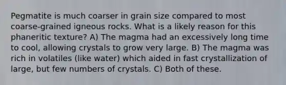 Pegmatite is much coarser in grain size compared to most coarse-grained igneous rocks. What is a likely reason for this phaneritic texture? A) The magma had an excessively long time to cool, allowing crystals to grow very large. B) The magma was rich in volatiles (like water) which aided in fast crystallization of large, but few numbers of crystals. C) Both of these.