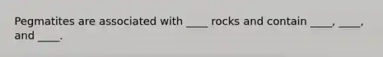 Pegmatites are associated with ____ rocks and contain ____, ____, and ____.