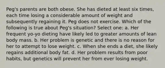 Peg's parents are both obese. She has dieted at least six times, each time losing a considerable amount of weight and subsequently regaining it. Peg does not exercise. Which of the following is true about Peg's situation? Select one: a. Her frequent yo-yo dieting have likely led to greater amounts of lean body mass. b. Her problem is genetic and there is no reason for her to attempt to lose weight. c. When she ends a diet, she likely regains additional body fat. d. Her problem results from poor habits, but genetics will prevent her from ever losing weight.