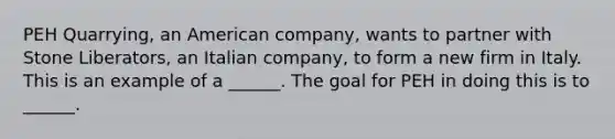 PEH Quarrying, an American company, wants to partner with Stone Liberators, an Italian company, to form a new firm in Italy. This is an example of a ______. The goal for PEH in doing this is to ______.