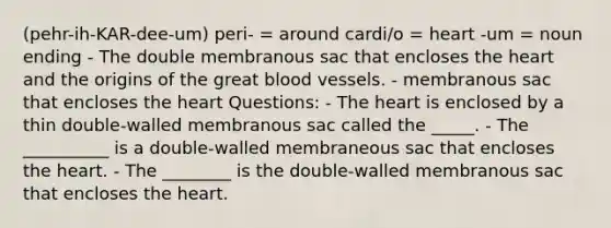 (pehr-ih-KAR-dee-um) peri- = around cardi/o = heart -um = noun ending - The double membranous sac that encloses the heart and the origins of the great blood vessels. - membranous sac that encloses the heart Questions: - The heart is enclosed by a thin double-walled membranous sac called the _____. - The __________ is a double-walled membraneous sac that encloses the heart. - The ________ is the double-walled membranous sac that encloses the heart.