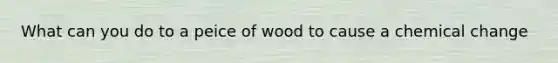 What can you do to a peice of wood to cause a chemical change