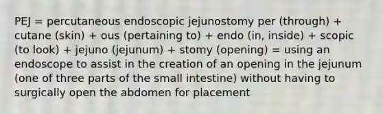 PEJ = percutaneous endoscopic jejunostomy per (through) + cutane (skin) + ous (pertaining to) + endo (in, inside) + scopic (to look) + jejuno (jejunum) + stomy (opening) = using an endoscope to assist in the creation of an opening in the jejunum (one of three parts of the small intestine) without having to surgically open the abdomen for placement