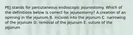 PEJ stands for percutaneous endoscopic jejunostomy. Which of the definitions below is correct for jejunostomy? A.creation of an opening in the jejunum B. incision into the jejunum C. narrowing of the jejunum D. removal of the jejunum E. suture of the jejunum