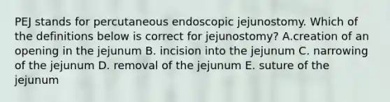 PEJ stands for percutaneous endoscopic jejunostomy. Which of the definitions below is correct for jejunostomy? A.creation of an opening in the jejunum B. incision into the jejunum C. narrowing of the jejunum D. removal of the jejunum E. suture of the jejunum