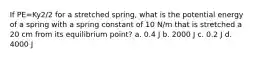 If PE=Ky2/2 for a stretched spring, what is the potential energy of a spring with a spring constant of 10 N/m that is stretched a 20 cm from its equilibrium point? a. 0.4 J b. 2000 J c. 0.2 J d. 4000 J