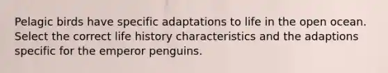 Pelagic birds have specific adaptations to life in the open ocean. Select the correct life history characteristics and the adaptions specific for the emperor penguins.