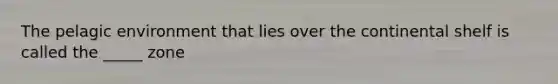The pelagic environment that lies over the continental shelf is called the _____ zone