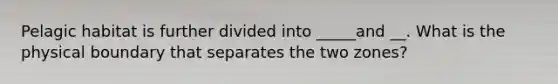 Pelagic habitat is further divided into _____and __. What is the physical boundary that separates the two zones?