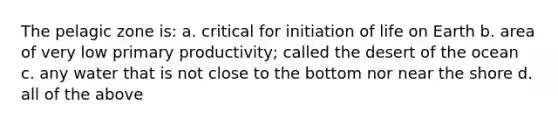 The pelagic zone is: a. critical for initiation of life on Earth b. area of very low primary productivity; called the desert of the ocean c. any water that is not close to the bottom nor near the shore d. all of the above