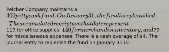 Pelcher Company maintains a 400 petty cash fund. On January 31, the fund is replenished. The accumulated receipts on that date represent110 for office supplies, 140 for merchandise inventory, and70 for miscellaneous expenses. There is a cash overage of 4. The journal entry to replenish the fund on January 31 is: