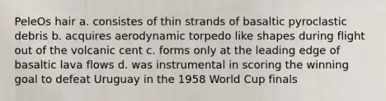 PeleOs hair a. consistes of thin strands of basaltic pyroclastic debris b. acquires aerodynamic torpedo like shapes during flight out of the volcanic cent c. forms only at the leading edge of basaltic lava flows d. was instrumental in scoring the winning goal to defeat Uruguay in the 1958 World Cup finals