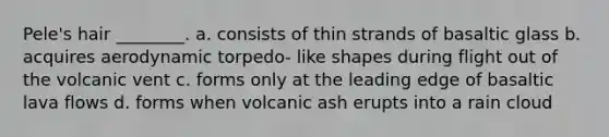 Pele's hair ________. a. consists of thin strands of basaltic glass b. acquires aerodynamic torpedo- like shapes during flight out of the volcanic vent c. forms only at the leading edge of basaltic lava flows d. forms when volcanic ash erupts into a rain cloud