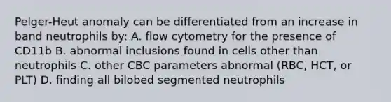 Pelger-Heut anomaly can be differentiated from an increase in band neutrophils by: A. flow cytometry for the presence of CD11b B. abnormal inclusions found in cells other than neutrophils C. other CBC parameters abnormal (RBC, HCT, or PLT) D. finding all bilobed segmented neutrophils