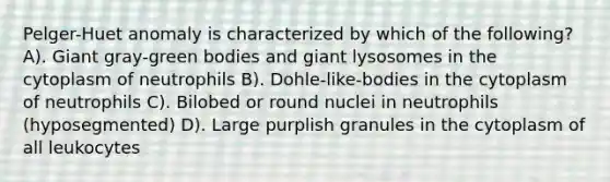 Pelger-Huet anomaly is characterized by which of the following? A). Giant gray-green bodies and giant lysosomes in the cytoplasm of neutrophils B). Dohle-like-bodies in the cytoplasm of neutrophils C). Bilobed or round nuclei in neutrophils (hyposegmented) D). Large purplish granules in the cytoplasm of all leukocytes