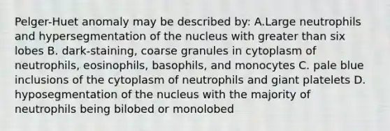 Pelger-Huet anomaly may be described by: A.Large neutrophils and hypersegmentation of the nucleus with greater than six lobes B. dark-staining, coarse granules in cytoplasm of neutrophils, eosinophils, basophils, and monocytes C. pale blue inclusions of the cytoplasm of neutrophils and giant platelets D. hyposegmentation of the nucleus with the majority of neutrophils being bilobed or monolobed