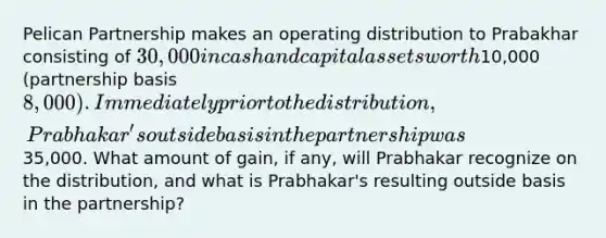 Pelican Partnership makes an operating distribution to Prabakhar consisting of 30,000 in cash and capital assets worth10,000 (partnership basis 8,000). Immediately prior to the distribution, Prabhakar's outside basis in the partnership was35,000. What amount of gain, if any, will Prabhakar recognize on the distribution, and what is Prabhakar's resulting outside basis in the partnership?