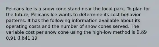Pelicans Ice is a snow cone stand near the local park. To plan for the future, Pelicans Ice wants to determine its <a href='https://www.questionai.com/knowledge/kfOPnf7j39-cost-behavior' class='anchor-knowledge'>cost behavior</a> patterns. It has the following information available about its operating costs and the number of snow cones served. The variable cost per snow cone using the high-low method is 0.890.91 0.841.19