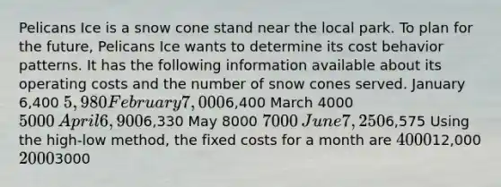 Pelicans Ice is a snow cone stand near the local park. To plan for the future, Pelicans Ice wants to determine its cost behavior patterns. It has the following information available about its operating costs and the number of snow cones served. January 6,400 5,980 February 7,0006,400 March 4000​ 5000​ April 6,9006,330 May 8000​ 7000 ​June 7,2506,575 Using the high-low method, the fixed costs for a month are 400012,000 20003000