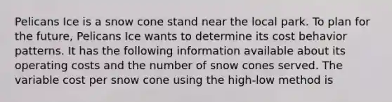 Pelicans Ice is a snow cone stand near the local park. To plan for the future, Pelicans Ice wants to determine its cost behavior patterns. It has the following information available about its operating costs and the number of snow cones served. The variable cost per snow cone using the high-low method is