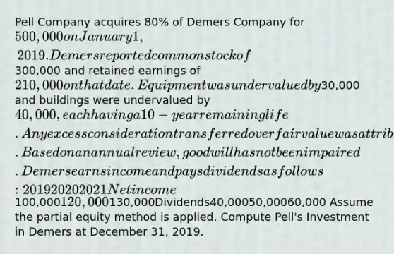 Pell Company acquires 80% of Demers Company for 500,000 on January 1, 2019. Demers reported common stock of300,000 and retained earnings of 210,000 on that date. Equipment was undervalued by30,000 and buildings were undervalued by 40,000, each having a 10-year remaining life. Any excess consideration transferred over fair value was attributed to goodwill with an indefinite life. Based on an annual review, goodwill has not been impaired. Demers earns income and pays dividends as follows: 201920202021Net income100,000120,000130,000Dividends40,00050,00060,000 Assume the partial equity method is applied. Compute Pell's Investment in Demers at December 31, 2019.