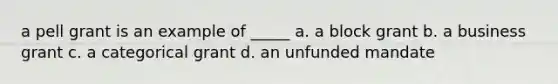 a pell grant is an example of _____ a. a block grant b. a business grant c. a categorical grant d. an unfunded mandate