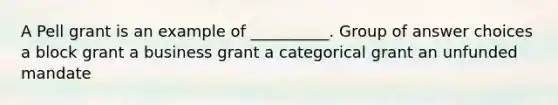 A Pell grant is an example of __________. Group of answer choices a block grant a business grant a categorical grant an unfunded mandate