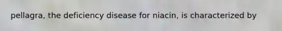 pellagra, the deficiency disease for niacin, is characterized by
