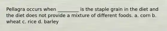Pellagra occurs when _________ is the staple grain in the diet and the diet does not provide a mixture of different foods. a. corn b. wheat c. rice d. barley
