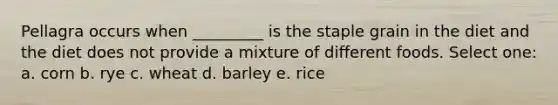 Pellagra occurs when _________ is the staple grain in the diet and the diet does not provide a mixture of different foods. Select one: a. corn b. rye c. wheat d. barley e. rice