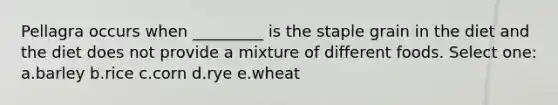 Pellagra occurs when _________ is the staple grain in the diet and the diet does not provide a mixture of different foods. Select one: a.barley b.rice c.corn d.rye e.wheat