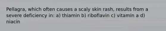 Pellagra, which often causes a scaly skin rash, results from a severe deficiency in: a) thiamin b) riboflavin c) vitamin a d) niacin