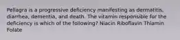 Pellagra is a progressive deficiency manifesting as dermatitis, diarrhea, dementia, and death. The vitamin responsible for the deficiency is which of the following? Niacin Riboflavin Thiamin Folate