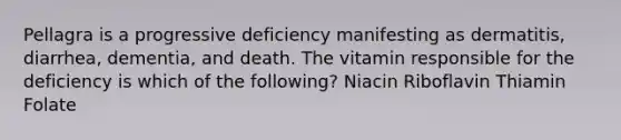 Pellagra is a progressive deficiency manifesting as dermatitis, diarrhea, dementia, and death. The vitamin responsible for the deficiency is which of the following? Niacin Riboflavin Thiamin Folate