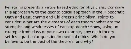 Pellegrino presents a virtue-based ethic for physicians. Compare this approach with the deontological approach in the Hippocratic Oath and Beauchamp and Childress's principlism. Points to consider: What are the elements of each theory? What are the strengths and weaknesses of each approach? Show, using an example from class or your own example, how each theory settles a particular question in medical ethics. Which do you believe to be the best of the theories, and why?