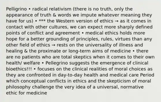 Pelligrino • radical relativism (there is no truth, only the appearance of truth & words we impute whatever meaning they have for us) • *** the Western version of ethics → as it comes in contact with other cultures, we can expect more sharply defined points of conflict and agreement • medical ethics holds more hope for a better grounding of principles, rules, virtues than any other field of ethics → rests on the universality of illness and healing & the proximate or long-term aims of medicine • there are no patients who are total skeptics when it comes to their own health/ welfare • Pellegrino suggests the emergence of clinical bioethics!!! • focuses on the clinical realities of moral choices as they are confronted in day-to-day health and medical care Period which conceptual conflicts in ethics and the skepticism of moral philosophy challenge the very idea of a universal, normative ethic for medicine