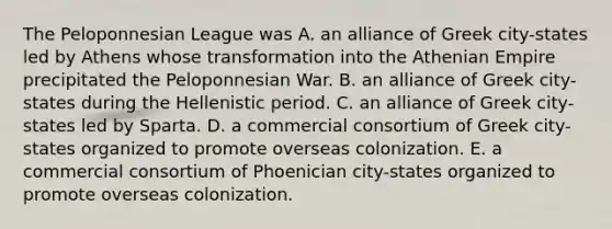 The Peloponnesian League was A. an alliance of Greek city-states led by Athens whose transformation into the Athenian Empire precipitated the Peloponnesian War. B. an alliance of Greek city-states during the Hellenistic period. C. an alliance of Greek city-states led by Sparta. D. a commercial consortium of Greek city-states organized to promote overseas colonization. E. a commercial consortium of Phoenician city-states organized to promote overseas colonization.