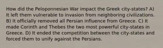 How did the Peloponnesian War impact the Greek city-states? A) It left them vulnerable to invasion from neighboring civilizations. B) It officially removed all Persian influence from Greece. C) It made Corinth and Thebes the two most powerful city-states in Greece. D) It ended the competition between the city-states and forced them to unify against the Persians.