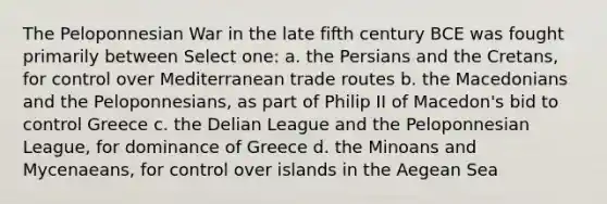 The Peloponnesian War in the late fifth century BCE was fought primarily between Select one: a. the Persians and the Cretans, for control over Mediterranean trade routes b. the Macedonians and the Peloponnesians, as part of Philip II of Macedon's bid to control Greece c. the Delian League and the Peloponnesian League, for dominance of Greece d. the Minoans and Mycenaeans, for control over islands in the Aegean Sea