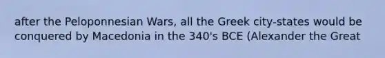 after the Peloponnesian Wars, all the Greek city-states would be conquered by Macedonia in the 340's BCE (Alexander the Great