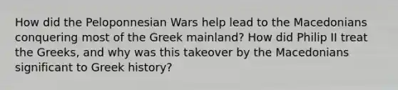 How did the Peloponnesian Wars help lead to the Macedonians conquering most of the Greek mainland? How did Philip II treat the Greeks, and why was this takeover by the Macedonians significant to Greek history?