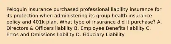 Peloquin insurance purchased professional liability insurance for its protection when administering its group health insurance policy and 401k plan. What type of insurance did it purchase? A. Directors & Officers liability B. Employee Benefits liability C. Erros and Omissions liability D. Fiduciary Liability