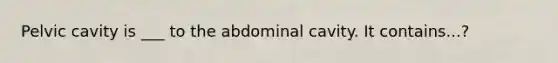 Pelvic cavity is ___ to the abdominal cavity. It contains...?