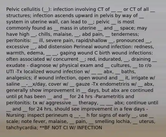 Pelvic cellulitis (__): infection involving CT of __ __ or CT of all __ structures; infection ascends upward in pelvis by way of __ system in uterine wall, can lead to __; pelvic __ is most commonly found as __ mass in uterine __ and __ space; may have high __, chills, malaise, __, abd pain, __ tenderness; peritonitis: __ ill, severe pain, rapid/shallow __, pronounced __, excessive __, abd distension Perineal wound infection: redness, warmth, edema, __ __, gaping wound C birth wound infections: often associated w/ concurrent __; red, indurated, __, draining __ exudate - diagnose w/ physical exam and __ cultures, __ to r/o UTI -Tx localized wound infection w/ __ __ abx, __ baths, analgesics; if wound infection, open wound and __ it, irrigate w/ saline __-__x/day, cover w/ __ gauze -Tx endometriris w/ __ abx, generally show improvement in __ days, but abx are continued until pt has been __ and __ for 24 hrs -Parametritis and peritonitis: tx w/ aggressive __ therapy, __ ___ abx; continue until __ and __ for 24 hrs, should see improvement in a few days -Nursing: inspect perineum q __-__ h for signs of early __, use __ scale; note fever, malaise, __ pain, __ smelling lochia, __ uterus, tahchycardia; **BF NOT CI W/ INFECTION