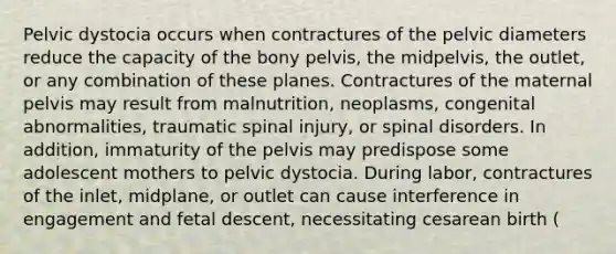 Pelvic dystocia occurs when contractures of the pelvic diameters reduce the capacity of the bony pelvis, the midpelvis, the outlet, or any combination of these planes. Contractures of the maternal pelvis may result from malnutrition, neoplasms, congenital abnormalities, traumatic spinal injury, or spinal disorders. In addition, immaturity of the pelvis may predispose some adolescent mothers to pelvic dystocia. During labor, contractures of the inlet, midplane, or outlet can cause interference in engagement and fetal descent, necessitating cesarean birth (