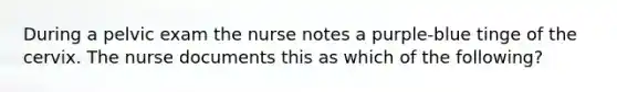 During a pelvic exam the nurse notes a purple-blue tinge of the cervix. The nurse documents this as which of the following?