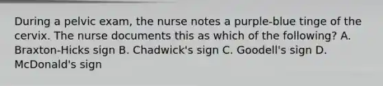 During a pelvic exam, the nurse notes a purple-blue tinge of the cervix. The nurse documents this as which of the following? A. Braxton-Hicks sign B. Chadwick's sign C. Goodell's sign D. McDonald's sign