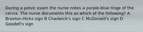 During a pelvic exam the nurse notes a purple-blue tinge of the cervix. The nurse documents this as which of the following? A Braxton-Hicks sign B Chadwick's sign C McDonald's sign D Goodell's sign