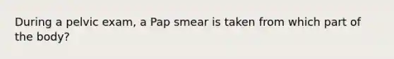 During a pelvic exam, a Pap smear is taken from which part of the body?